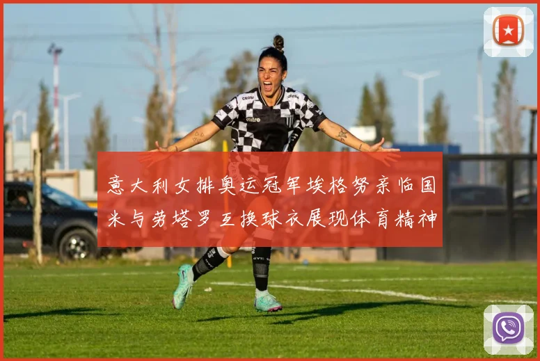 意大利女排奥运冠军埃格努亲临国米与劳塔罗互换球衣展现体育精神
