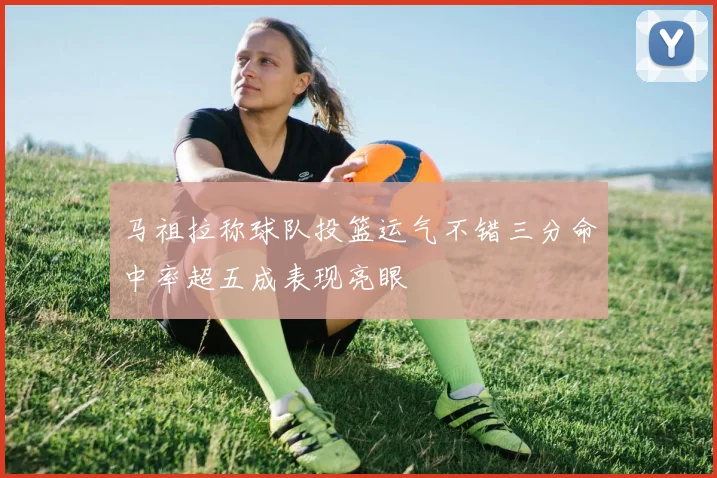马祖拉称球队投篮运气不错三分命中率超五成表现亮眼