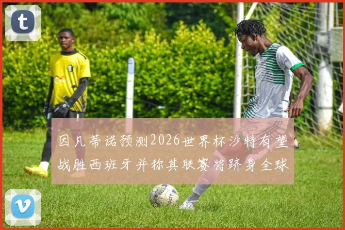 因凡蒂诺预测2026世界杯沙特有望战胜西班牙并称其联赛将跻身全球前三