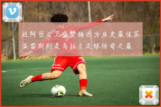 迈阿密后卫盛赞梅西为历史最佳苏亚雷斯则是乌拉圭足球传奇之最