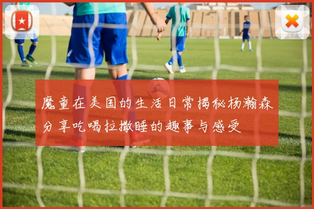 魔童在美国的生活日常揭秘杨瀚森分享吃喝拉撒睡的趣事与感受