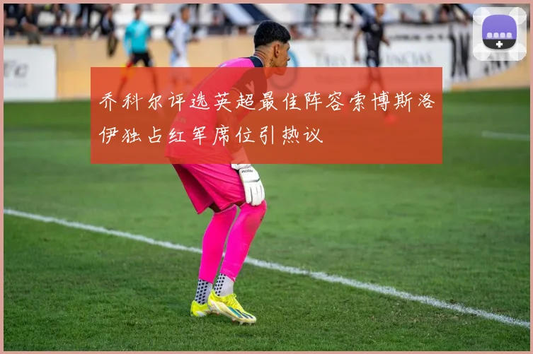 乔科尔评选英超最佳阵容索博斯洛伊独占红军席位引热议