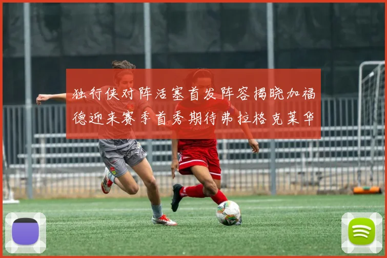 独行侠对阵活塞首发阵容揭晓加福德迎来赛季首秀期待弗拉格克莱华盛顿克里斯蒂表现