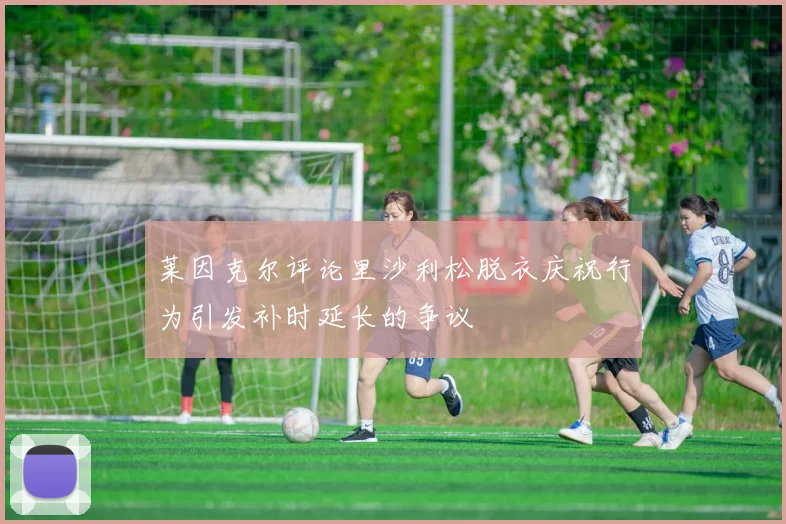 莱因克尔评论里沙利松脱衣庆祝行为引发补时延长的争议