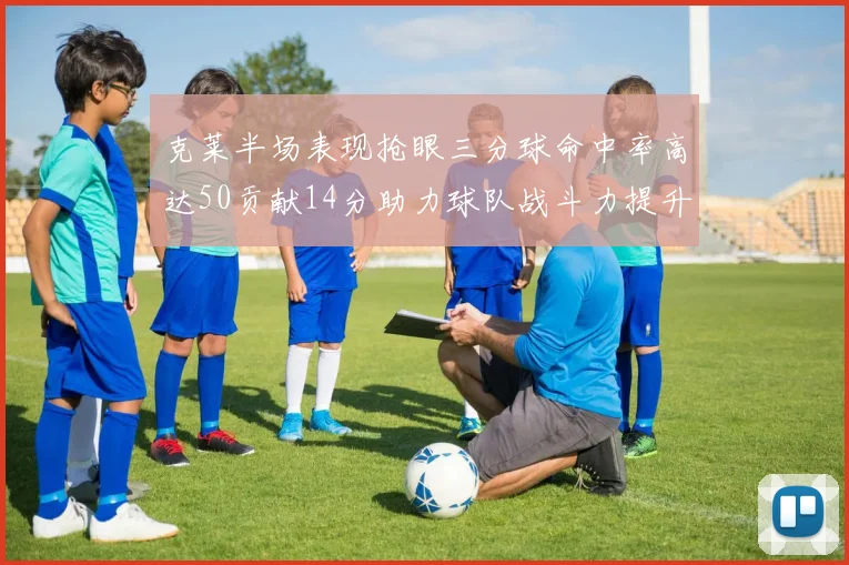 克莱半场表现抢眼三分球命中率高达50贡献14分助力球队战斗力提升