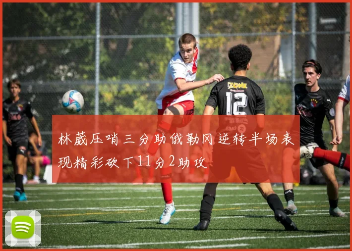 林葳压哨三分助俄勒冈逆转半场表现精彩砍下11分2助攻