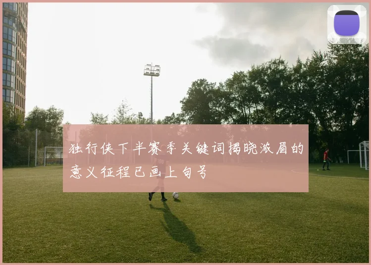 独行侠下半赛季关键词揭晓浓眉的意义征程已画上句号