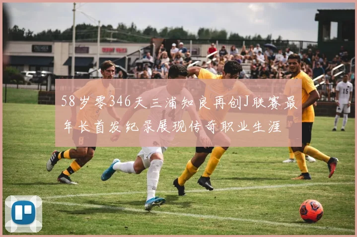 58岁零346天三浦知良再创J联赛最年长首发纪录展现传奇职业生涯