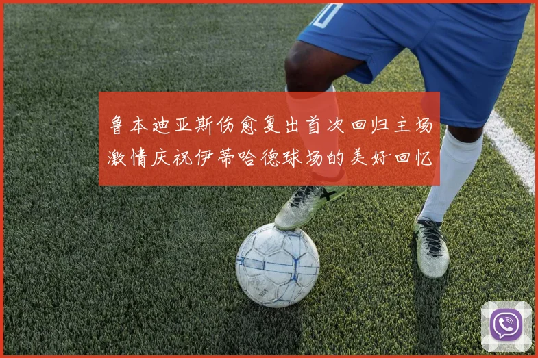 鲁本迪亚斯伤愈复出首次回归主场激情庆祝伊蒂哈德球场的美好回忆