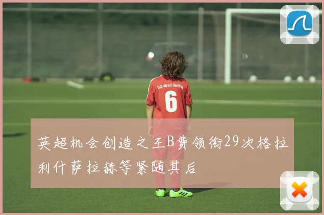 英超机会创造之王B费领衔29次格拉利什萨拉赫等紧随其后