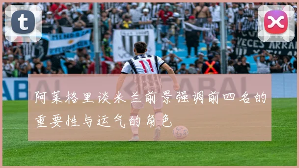 阿莱格里谈米兰前景强调前四名的重要性与运气的角色