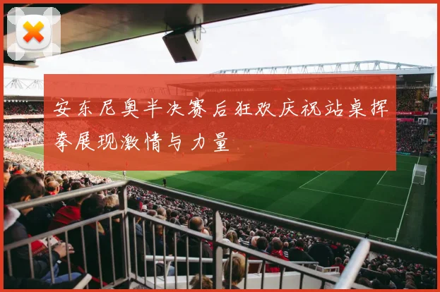 安东尼奥半决赛后狂欢庆祝站桌挥拳展现激情与力量