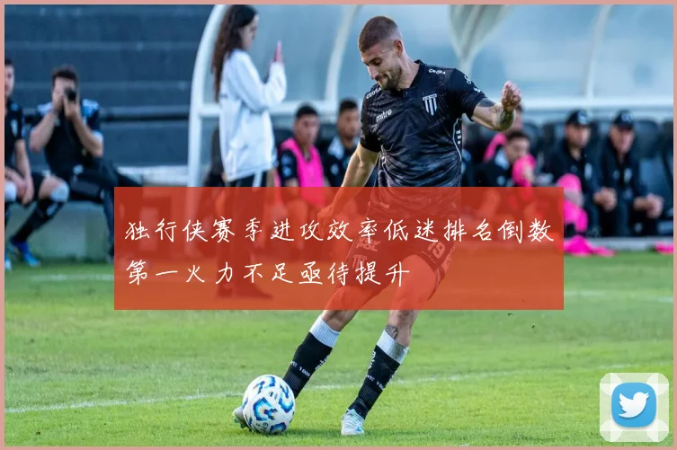 独行侠赛季进攻效率低迷排名倒数第一火力不足亟待提升