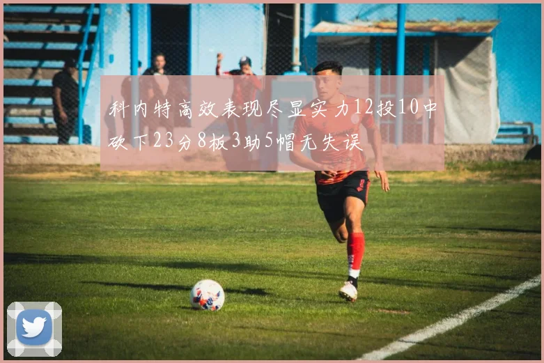 科内特高效表现尽显实力12投10中砍下23分8板3助5帽无失误