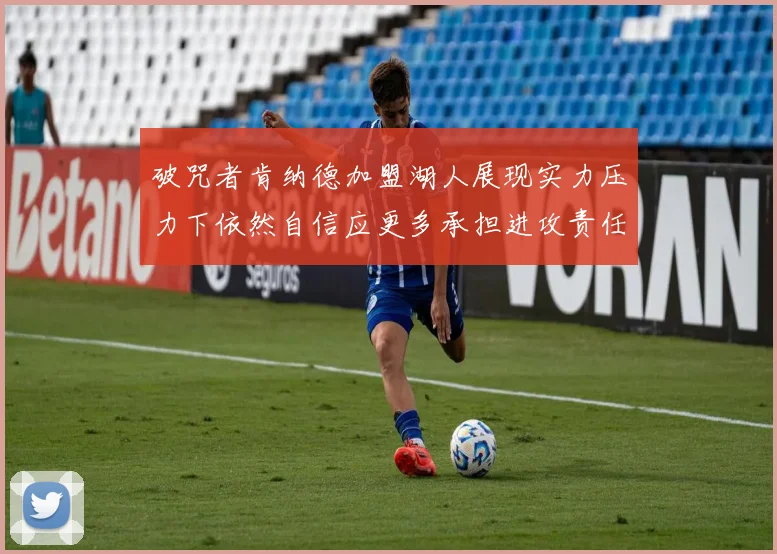 破咒者肯纳德加盟湖人展现实力压力下依然自信应更多承担进攻责任