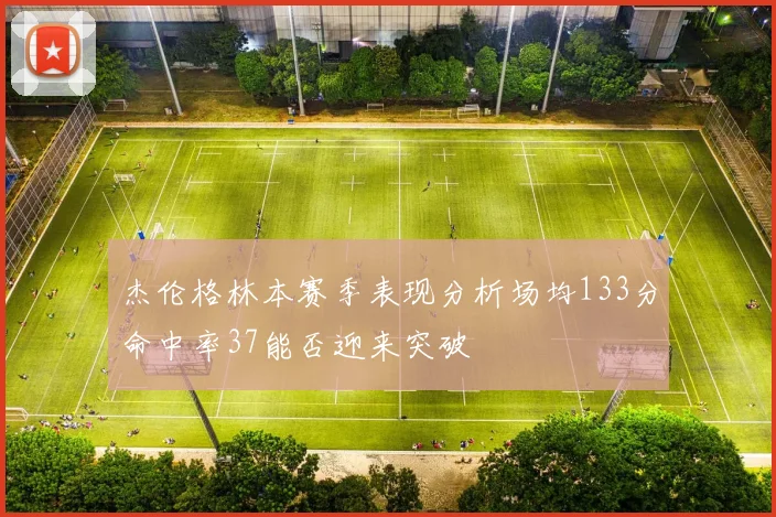 杰伦格林本赛季表现分析场均133分命中率37能否迎来突破
