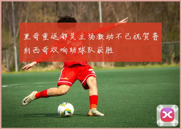 里奇重返都灵主场激动不已祝贺普利西奇双响助球队获胜