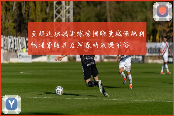 英超运动战进球榜揭晓曼城领跑利物浦紧随其后阿森纳表现不俗