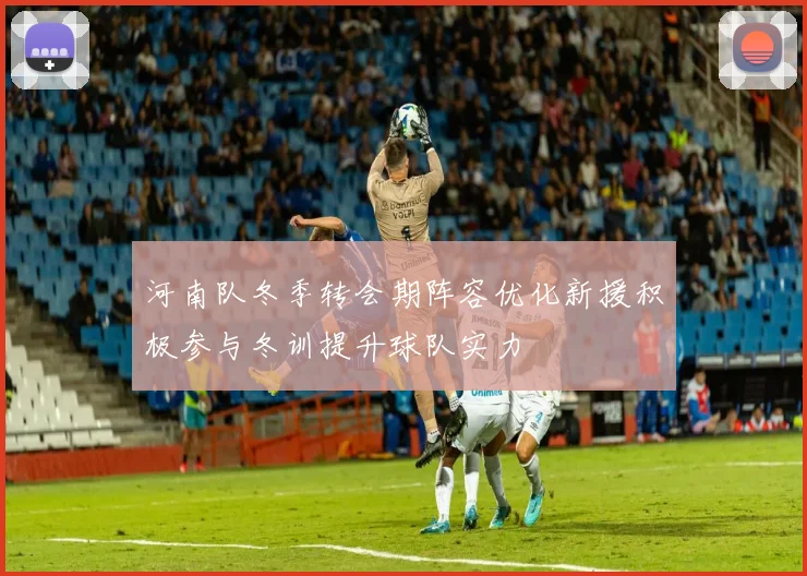河南队冬季转会期阵容优化新援积极参与冬训提升球队实力