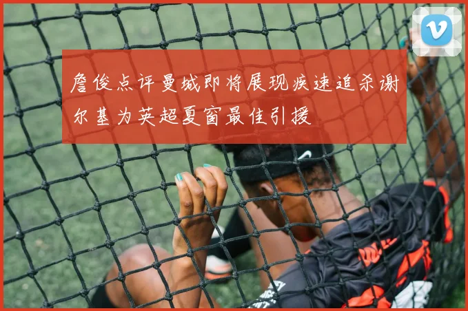 詹俊点评曼城即将展现疾速追杀谢尔基为英超夏窗最佳引援