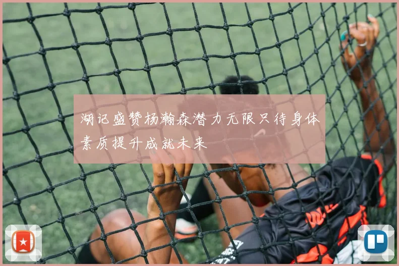 湖记盛赞杨瀚森潜力无限只待身体素质提升成就未来