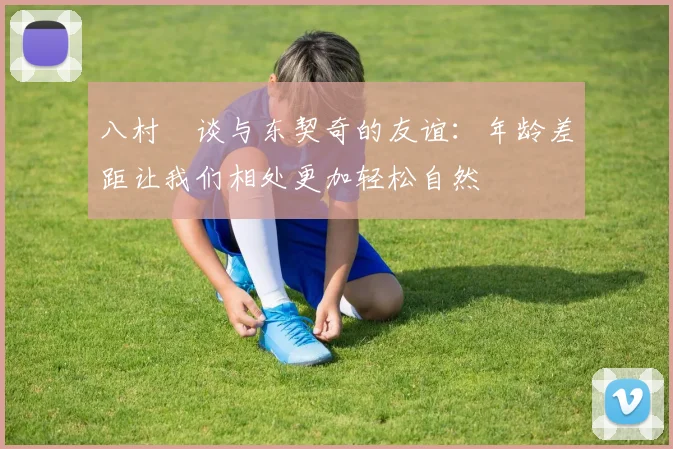 八村塁谈与东契奇的友谊：年龄差距让我们相处更加轻松自然