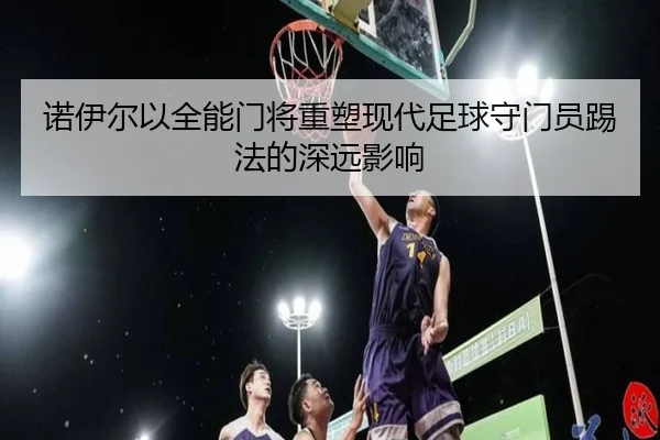 诺伊尔以全能门将重塑现代足球守门员踢法的深远影响 - jiuyou